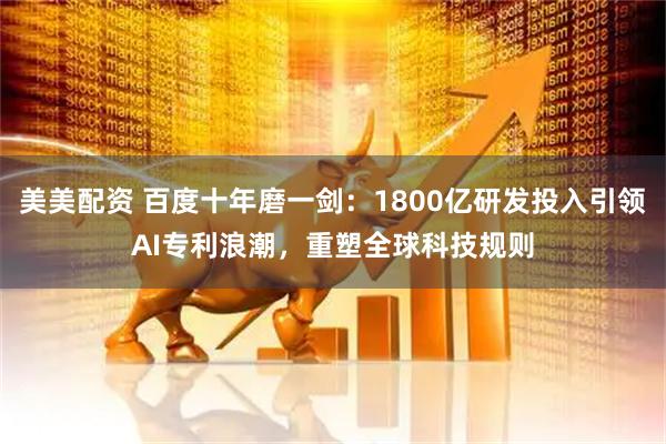 美美配资 百度十年磨一剑：1800亿研发投入引领AI专利浪潮，重塑全球科技规则