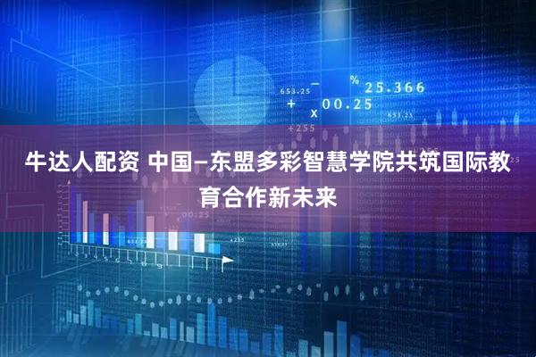 牛达人配资 中国—东盟多彩智慧学院共筑国际教育合作新未来
