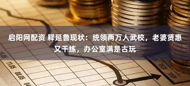 启阳网配资 释延鲁现状：统领两万人武校，老婆贤惠又干练，办公室满是古玩