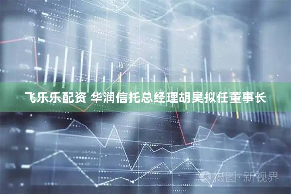 飞乐乐配资 华润信托总经理胡昊拟任董事长
