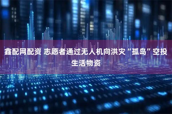 鑫配网配资 志愿者通过无人机向洪灾“孤岛”空投生活物资