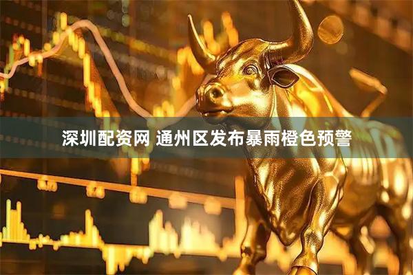 深圳配资网 通州区发布暴雨橙色预警