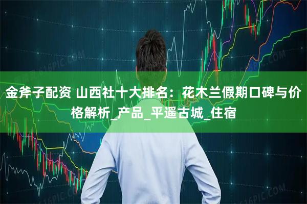 金斧子配资 山西社十大排名：花木兰假期口碑与价格解析_产品_平遥古城_住宿
