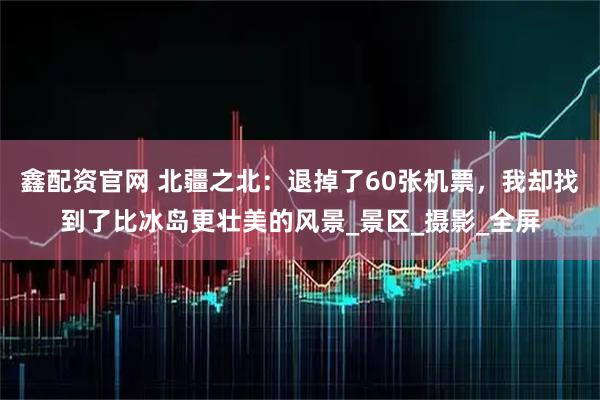 鑫配资官网 北疆之北：退掉了60张机票，我却找到了比冰岛更壮美的风景_景区_摄影_全屏