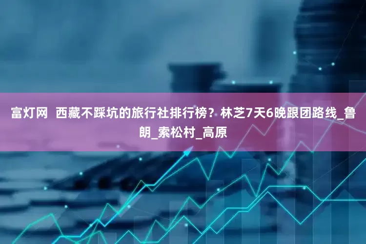 富灯网  西藏不踩坑的旅行社排行榜？林芝7天6晚跟团路线_鲁朗_索松村_高原