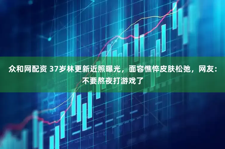 众和网配资 37岁林更新近照曝光，面容憔悴皮肤松弛，网友：不要熬夜打游戏了