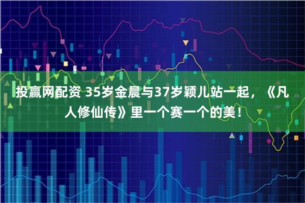 投赢网配资 35岁金晨与37岁颖儿站一起，《凡人修仙传》里一个赛一个的美！