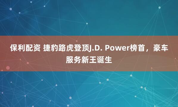 保利配资 捷豹路虎登顶J.D. Power榜首，豪车服务新王诞生