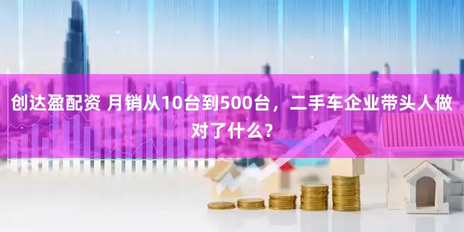 创达盈配资 月销从10台到500台，二手车企业带头人做对了什么？