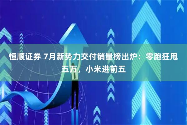 恒顺证券 7月新势力交付销量榜出炉：零跑狂甩五万，小米进前五