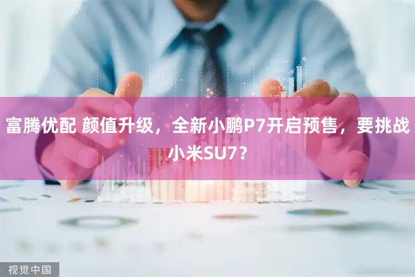 富腾优配 颜值升级，全新小鹏P7开启预售，要挑战小米SU7？