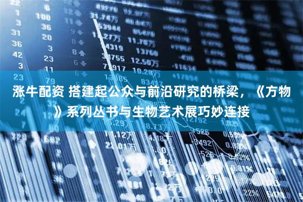 涨牛配资 搭建起公众与前沿研究的桥梁，《方物》系列丛书与生物艺术展巧妙连接