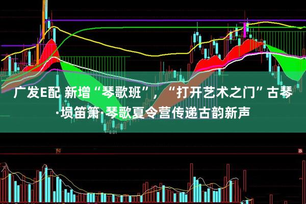 广发E配 新增“琴歌班”，“打开艺术之门”古琴·埙笛箫·琴歌夏令营传递古韵新声