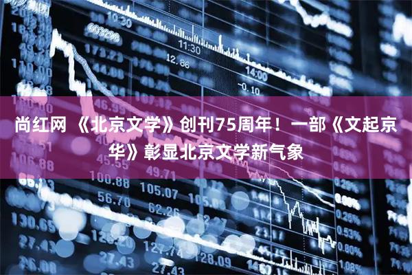 尚红网 《北京文学》创刊75周年！一部《文起京华》彰显北京文学新气象