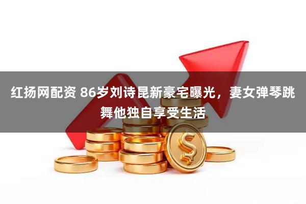红扬网配资 86岁刘诗昆新豪宅曝光，妻女弹琴跳舞他独自享受生活