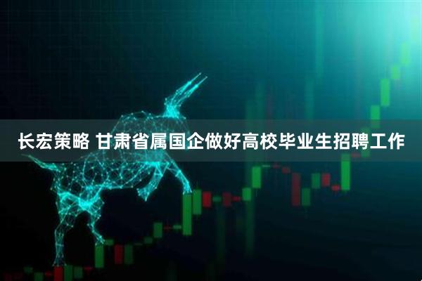 长宏策略 甘肃省属国企做好高校毕业生招聘工作