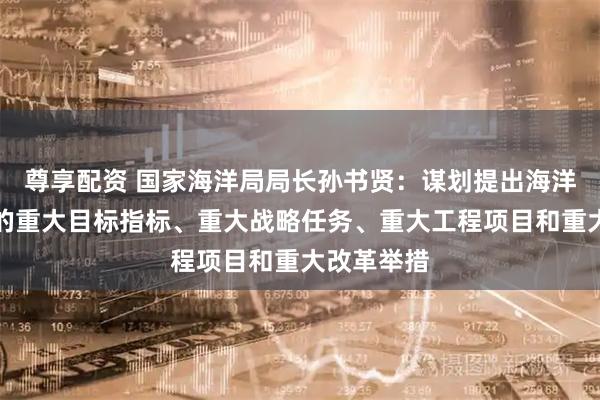 尊享配资 国家海洋局局长孙书贤：谋划提出海洋经济发展的重大目标指标、重大战略任务、重大工程项目和重大改革举措