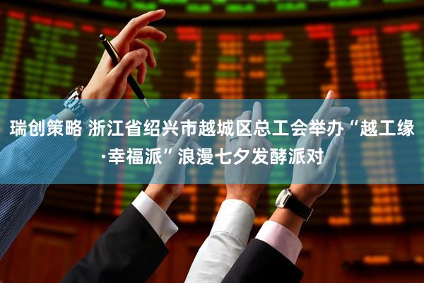 瑞创策略 浙江省绍兴市越城区总工会举办“越工缘·幸福派”浪漫七夕发酵派对