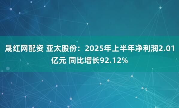 晟红网配资 亚太股份：2025年上半年净利润2.01亿元 同比增长92.12%