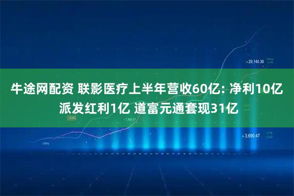 牛途网配资 联影医疗上半年营收60亿: 净利10亿 派发红利1亿 道富元通套现31亿