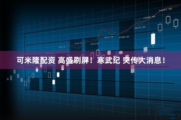 可米隆配资 高盛刷屏！寒武纪 突传大消息！