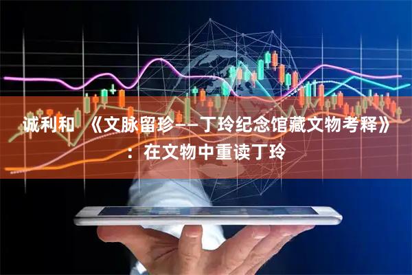 诚利和  《文脉留珍——丁玲纪念馆藏文物考释》：在文物中重读丁玲
