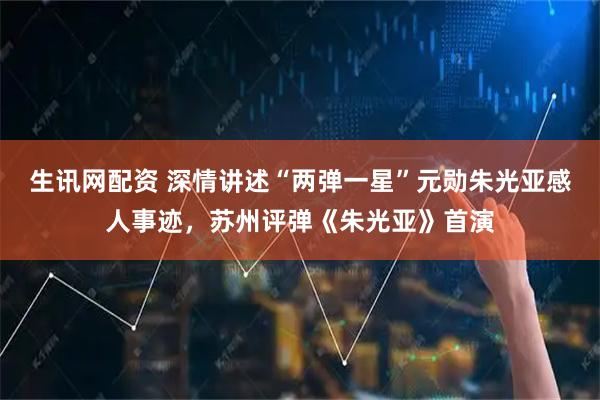 生讯网配资 深情讲述“两弹一星”元勋朱光亚感人事迹，苏州评弹《朱光亚》首演