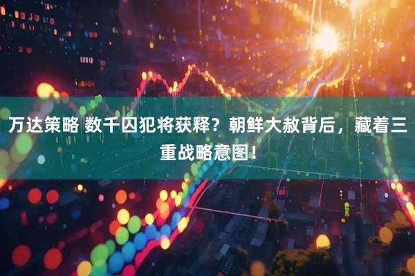 万达策略 数千囚犯将获释？朝鲜大赦背后，藏着三重战略意图！