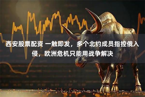 西安股票配资 一触即发，多个北约成员指控俄入侵，欧洲危机只能用战争解决