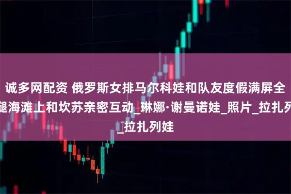 诚多网配资 俄罗斯女排马尔科娃和队友度假满屏全是腿海滩上和坎苏亲密互动_琳娜·谢曼诺娃_照片_拉扎列娃