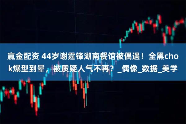 赢金配资 44岁谢霆锋湖南餐馆被偶遇！全黑chok爆型到晕，被质疑人气不再？_偶像_数据_美学