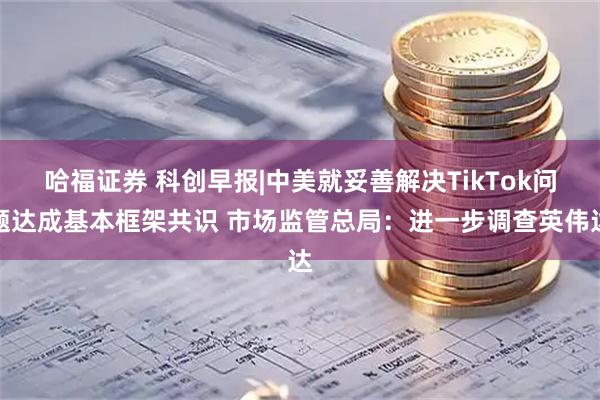 哈福证券 科创早报|中美就妥善解决TikTok问题达成基本框架共识 市场监管总局：进一步调查英伟达