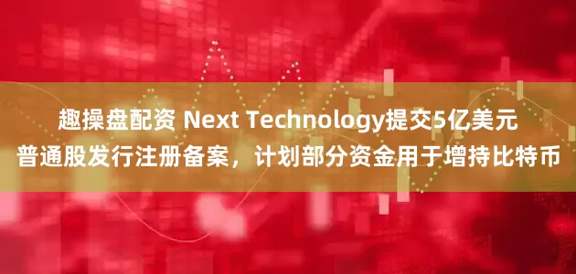 趣操盘配资 Next Technology提交5亿美元普通股发行注册备案，计划部分资金用于增持比特币