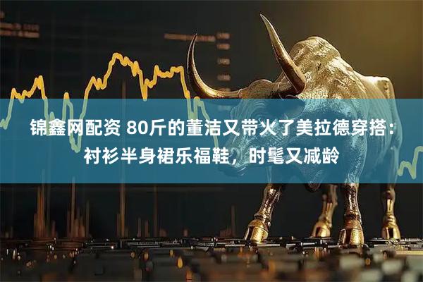 锦鑫网配资 80斤的董洁又带火了美拉德穿搭：衬衫半身裙乐福鞋，时髦又减龄
