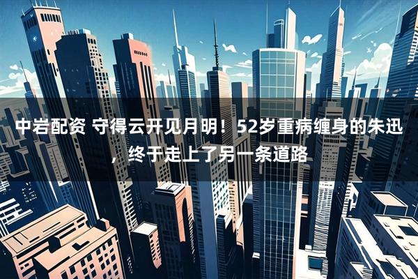 中岩配资 守得云开见月明!52岁重病缠身的朱迅,终于走上了另一条道路