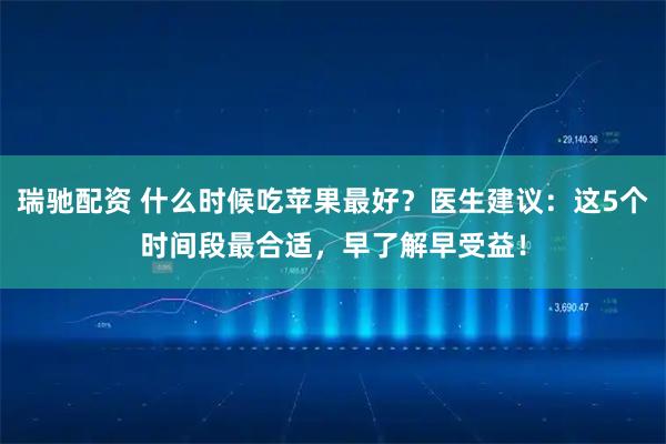 瑞驰配资 什么时候吃苹果最好？医生建议：这5个时间段最合适，早了解早受益！
