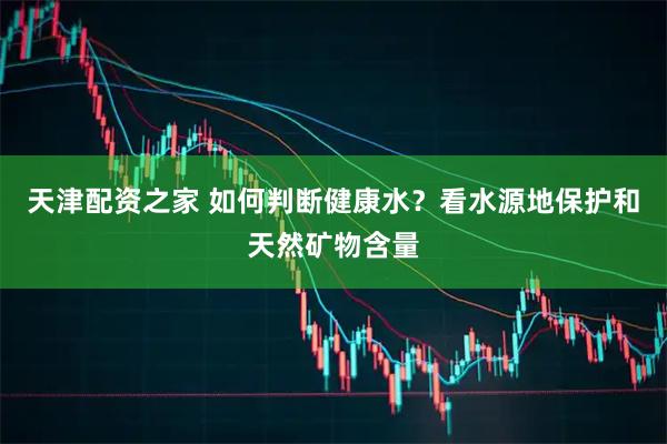天津配资之家 如何判断健康水？看水源地保护和天然矿物含量