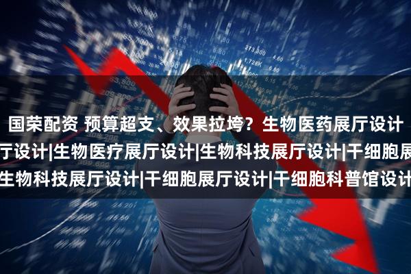 国荣配资 预算超支、效果拉垮？生物医药展厅设计避坑指南|生物医药展厅设计|生物医疗展厅设计|生物科技展厅设计|干细胞展厅设计|干细胞科普馆设计