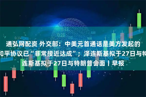 通弘网配资 外交部：中美元首通话是美方发起的；特朗普：俄乌和平协议已“非常接近达成”；泽连斯基拟于27日与特朗普会面丨早报