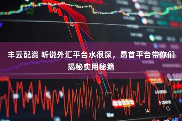 丰云配资 听说外汇平台水很深,昂首平台带你们揭秘实用秘籍