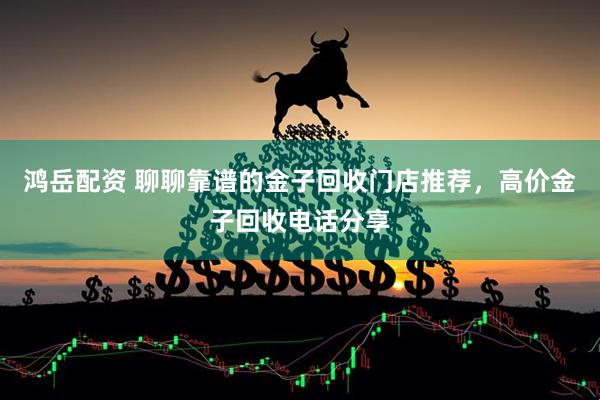 鸿岳配资 聊聊靠谱的金子回收门店推荐，高价金子回收电话分享