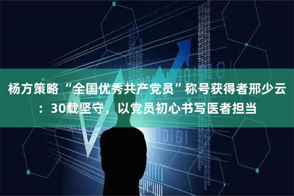 杨方策略 “全国优秀共产党员”称号获得者邢少云：30载坚守，以党员初心书写医者担当