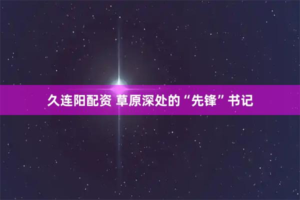 久连阳配资 草原深处的“先锋”书记