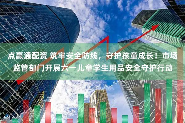 点赢通配资 筑牢安全防线，守护孩童成长！市场监管部门开展六一儿童学生用品安全守护行动
